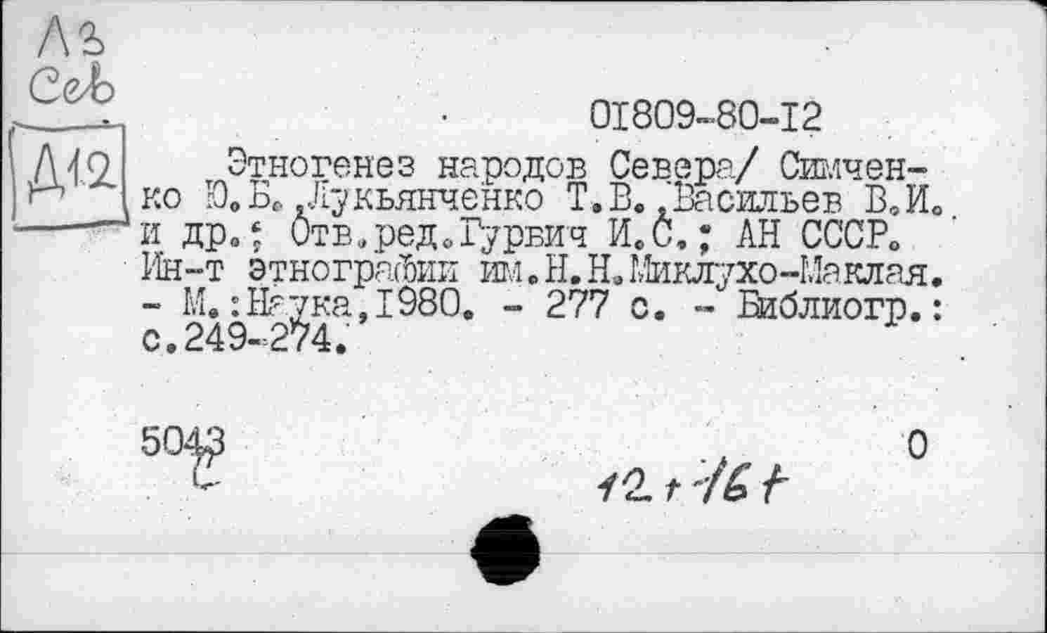 ﻿01809-80-12
Этногенез народов Севера/ Сличение Ю»БР .Лукьянченко Г. В.»Васильев В,И0 и дрв‘ Отв.реДоГурвич ИеС,; АН СССР«, Ин-т этнографии Ш.Н.Н. Миклухо-Маклая, - М.:На^ка,1980. - 277 с. - Библиогр.:
/21 :/6 f
О